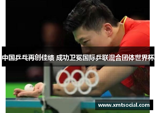 中国乒乓再创佳绩 成功卫冕国际乒联混合团体世界杯